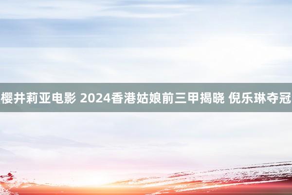 樱井莉亚电影 2024香港姑娘前三甲揭晓 倪乐琳夺冠