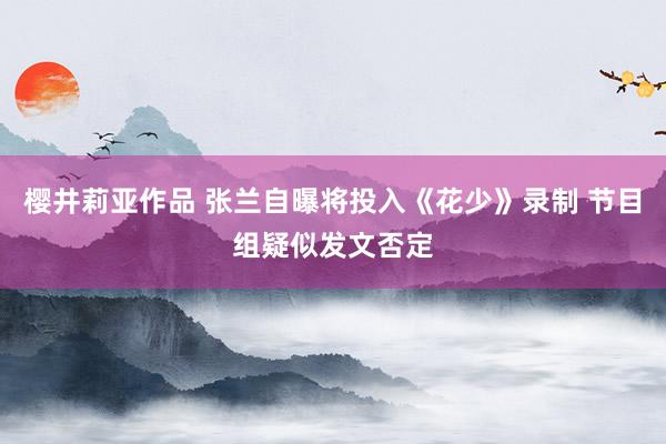 樱井莉亚作品 张兰自曝将投入《花少》录制 节目组疑似发文否定