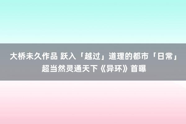 大桥未久作品 跃入「越过」道理的都市「日常」 超当然灵通天下《异环》首曝