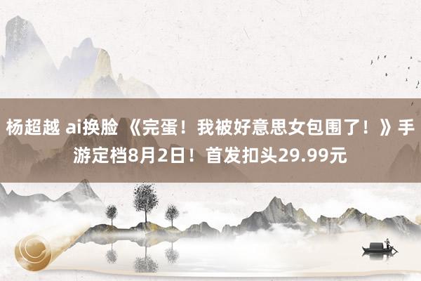 杨超越 ai换脸 《完蛋！我被好意思女包围了！》手游定档8月2日！首发扣头29.99元