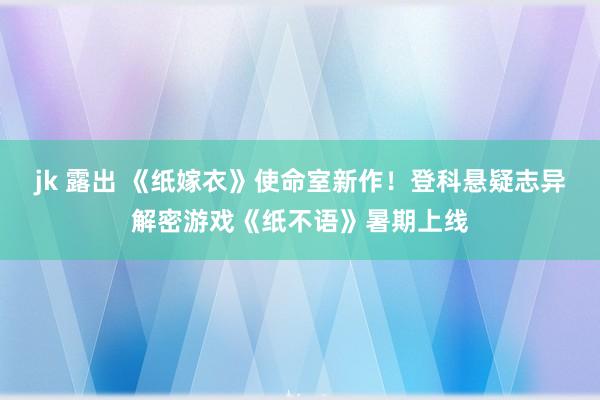 jk 露出 《纸嫁衣》使命室新作！登科悬疑志异解密游戏《纸不语》暑期上线