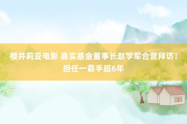 樱井莉亚电影 嘉实基金董事长赵学军合营拜访！担任一霸手超6年