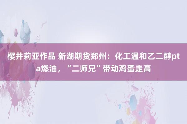 樱井莉亚作品 新湖期货郑州：化工温和乙二醇pta燃油，“二师兄”带动鸡蛋走高