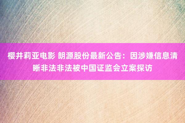 樱井莉亚电影 朗源股份最新公告：因涉嫌信息清晰非法非法被中国证监会立案探访