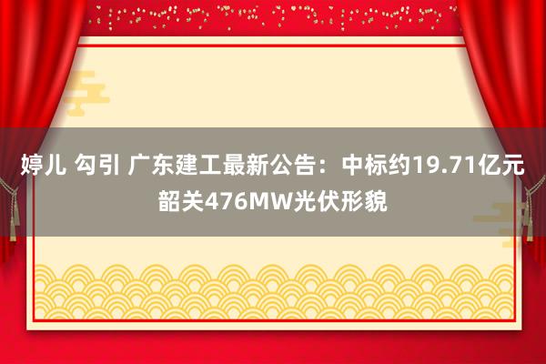 婷儿 勾引 广东建工最新公告：中标约19.71亿元韶关476MW光伏形貌