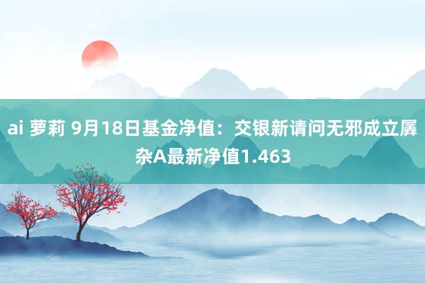 ai 萝莉 9月18日基金净值：交银新请问无邪成立羼杂A最新净值1.463