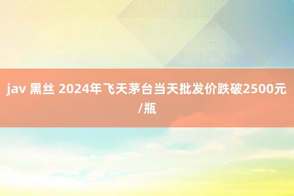 jav 黑丝 2024年飞天茅台当天批发价跌破2500元/瓶