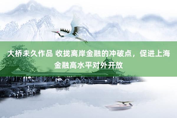 大桥未久作品 收拢离岸金融的冲破点，促进上海金融高水平对外开放