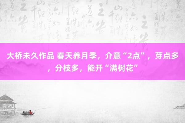 大桥未久作品 春天养月季，介意“2点”，芽点多，分枝多，能开“满树花”