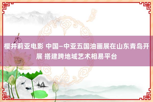 樱井莉亚电影 中国—中亚五国油画展在山东青岛开展 搭建跨地域艺术相易平台