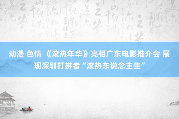 动漫 色情 《滚热年华》亮相广东电影推介会 展现深圳打拼者“滚热东说念主生”