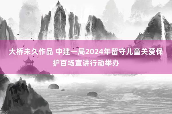 大桥未久作品 中建一局2024年留守儿童关爱保护百场宣讲行动举办