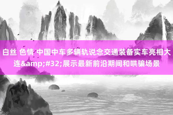 白丝 色情 中国中车多辆轨说念交通装备实车亮相大连&#32;展示最新前沿期间和哄骗场景