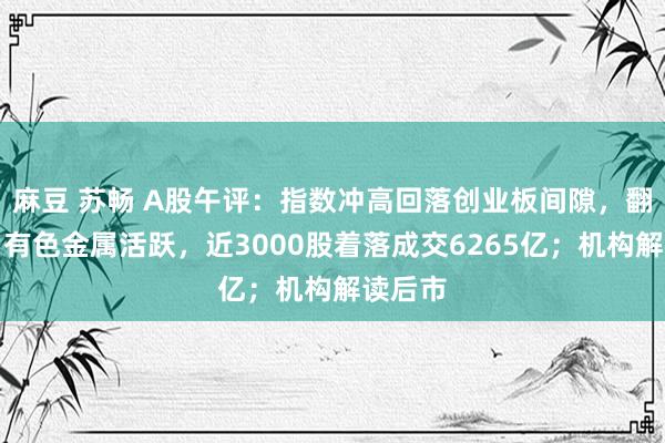 麻豆 苏畅 A股午评：指数冲高回落创业板间隙，翻新药、有色金属活跃，近3000股着落成交6265亿；机构解读后市