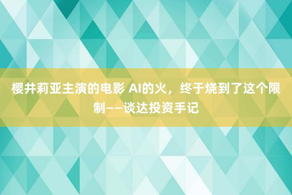 樱井莉亚主演的电影 AI的火，终于烧到了这个限制——谈达投资手记