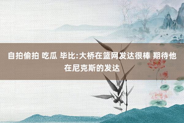 自拍偷拍 吃瓜 毕比:大桥在篮网发达很棒 期待他在尼克斯的发达