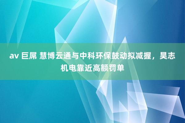 av 巨屌 慧博云通与中科环保鼓动拟减握，昊志机电靠近高额罚单