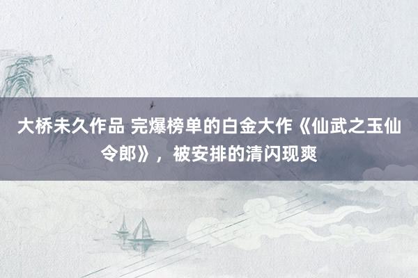 大桥未久作品 完爆榜单的白金大作《仙武之玉仙令郎》，被安排的清闪现爽