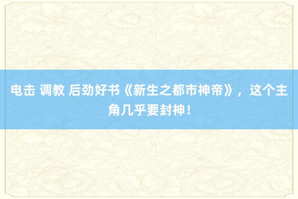 电击 调教 后劲好书《新生之都市神帝》，这个主角几乎要封神！