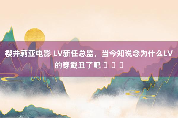 樱井莉亚电影 LV新任总监，当今知说念为什么LV的穿戴丑了吧 ​​​