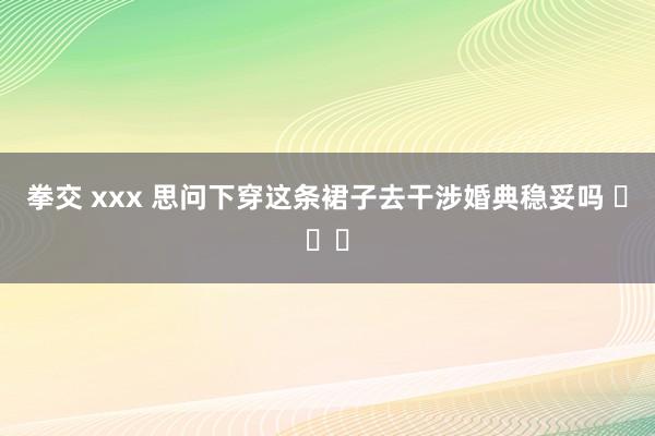 拳交 xxx 思问下穿这条裙子去干涉婚典稳妥吗 ​​​