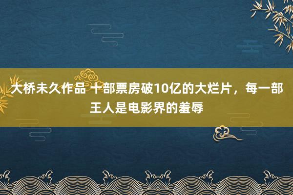 大桥未久作品 十部票房破10亿的大烂片，每一部王人是电影界的羞辱