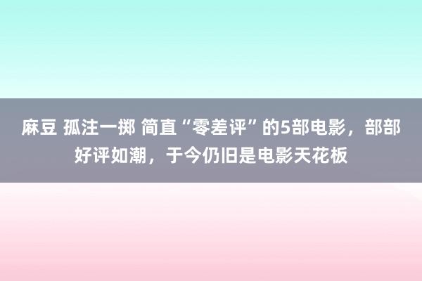 麻豆 孤注一掷 简直“零差评”的5部电影，部部好评如潮，于今仍旧是电影天花板