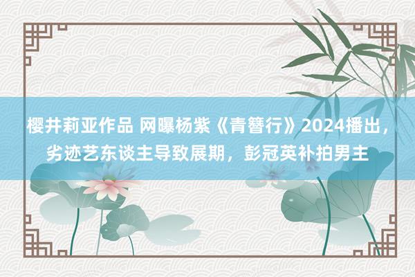 樱井莉亚作品 网曝杨紫《青簪行》2024播出，劣迹艺东谈主导致展期，彭冠英补拍男主