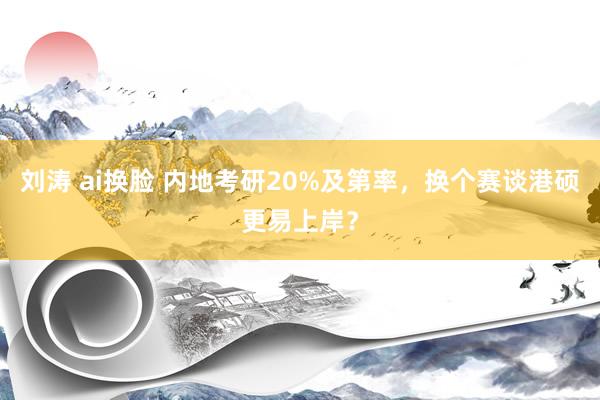 刘涛 ai换脸 内地考研20%及第率，换个赛谈港硕更易上岸？