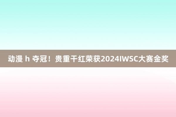 动漫 h 夺冠！贵重干红荣获2024IWSC大赛金奖