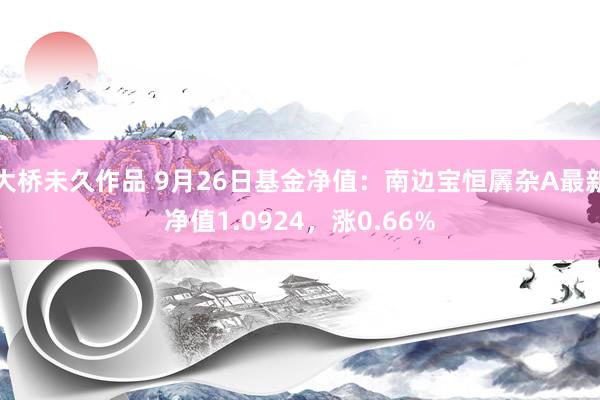 大桥未久作品 9月26日基金净值：南边宝恒羼杂A最新净值1.0924，涨0.66%