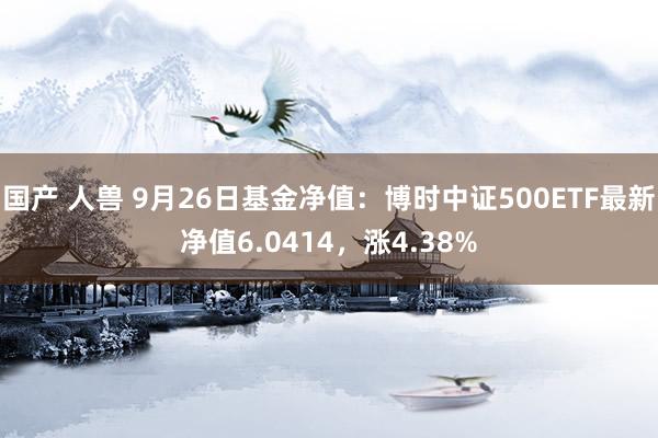 国产 人兽 9月26日基金净值：博时中证500ETF最新净值6.0414，涨4.38%