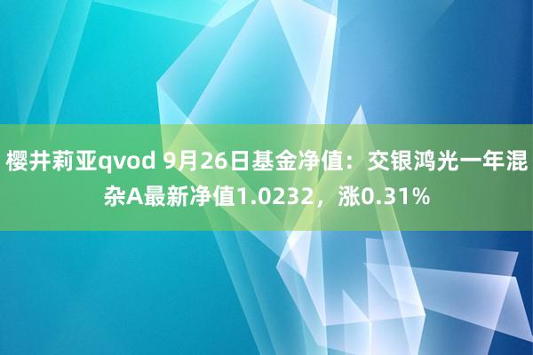 樱井莉亚qvod 9月26日基金净值：交银鸿光一年混杂A最新净值1.0232，涨0.31%