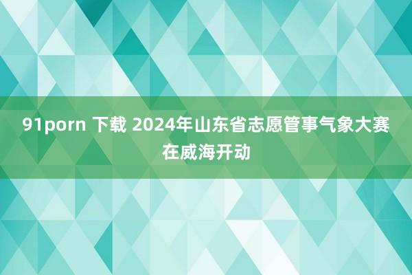 91porn 下载 2024年山东省志愿管事气象大赛在威海开动