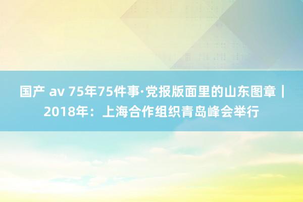 国产 av 75年75件事·党报版面里的山东图章｜2018年：上海合作组织青岛峰会举行