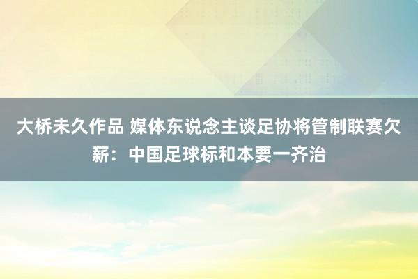 大桥未久作品 媒体东说念主谈足协将管制联赛欠薪：中国足球标和本要一齐治