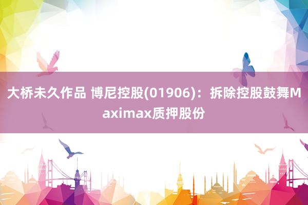 大桥未久作品 博尼控股(01906)：拆除控股鼓舞Maximax质押股份