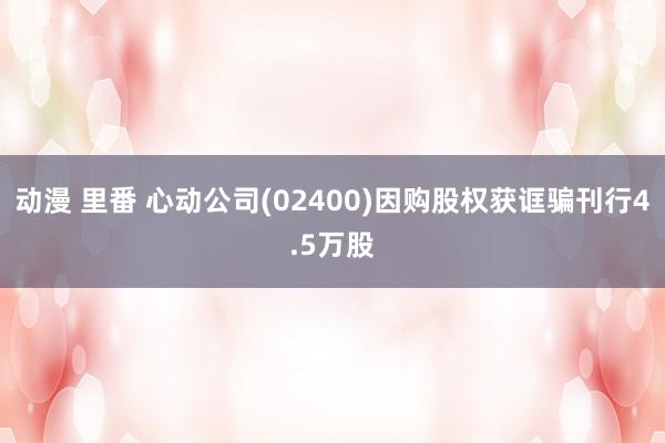 动漫 里番 心动公司(02400)因购股权获诓骗刊行4.5万股