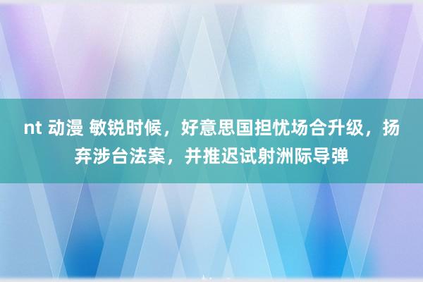 nt 动漫 敏锐时候，好意思国担忧场合升级，扬弃涉台法案，并推迟试射洲际导弹