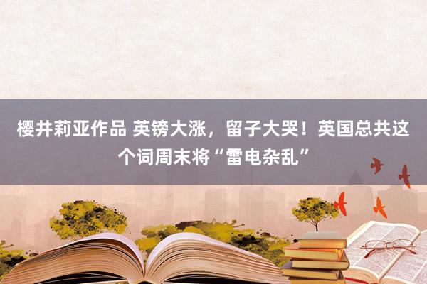 樱井莉亚作品 英镑大涨，留子大哭！英国总共这个词周末将“雷电杂乱”