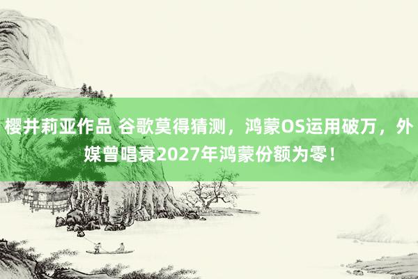 樱井莉亚作品 谷歌莫得猜测，鸿蒙OS运用破万，外媒曾唱衰2027年鸿蒙份额为零！