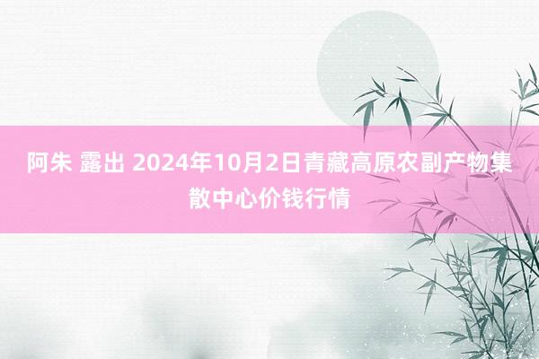 阿朱 露出 2024年10月2日青藏高原农副产物集散中心价钱行情