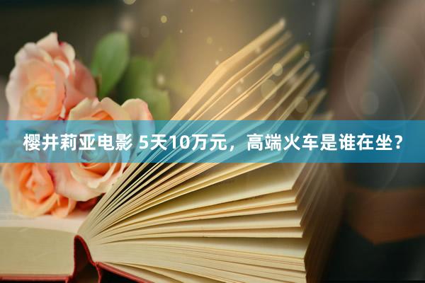 樱井莉亚电影 5天10万元，高端火车是谁在坐？