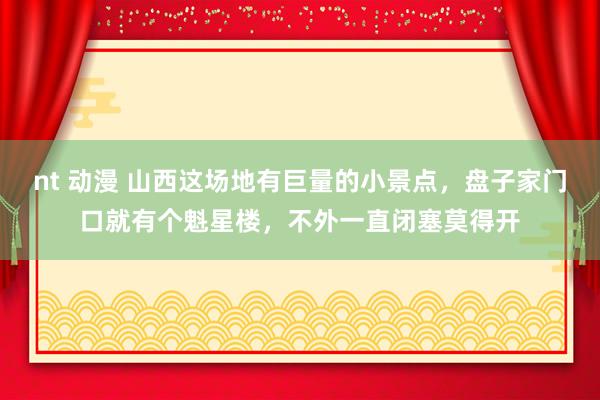 nt 动漫 山西这场地有巨量的小景点，盘子家门口就有个魁星楼，不外一直闭塞莫得开