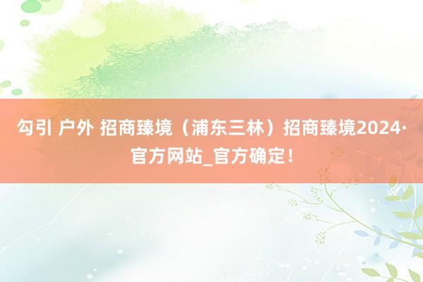 勾引 户外 招商臻境（浦东三林）招商臻境2024·官方网站_官方确定！