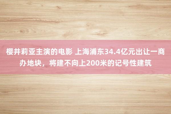 樱井莉亚主演的电影 上海浦东34.4亿元出让一商办地块，将建不向上200米的记号性建筑