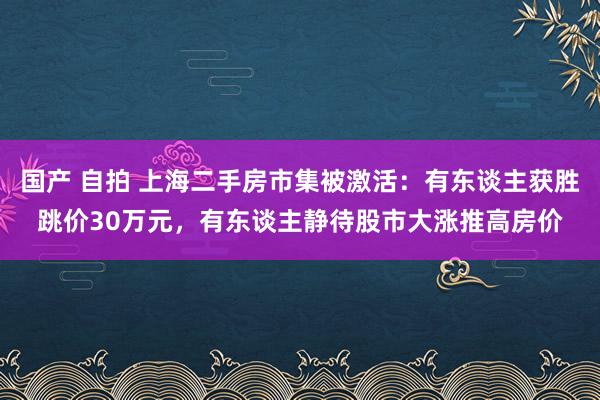 国产 自拍 上海二手房市集被激活：有东谈主获胜跳价30万元，有东谈主静待股市大涨推高房价