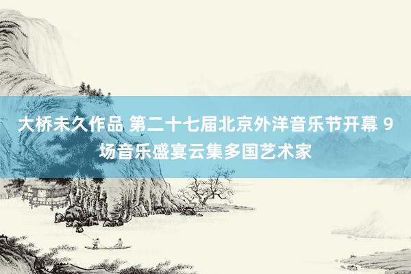 大桥未久作品 第二十七届北京外洋音乐节开幕 9场音乐盛宴云集多国艺术家