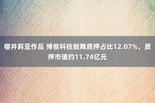 樱井莉亚作品 博俊科技鼓舞质押占比12.07%，质押市值约11.74亿元