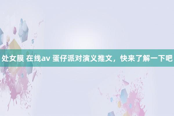 处女膜 在线av 蛋仔派对演义推文，快来了解一下吧